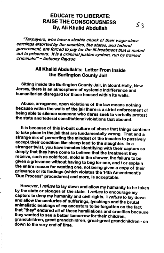 EDUCATE TO LIBERATE: RAISE THE CONSCIOUSNESS s3 By, Ali Khalid Abdullah  “Taxpayers, who have a sizable chunk of their wage-slave earnings extorted by the counties, the states, and federal government, are forced to pay for the ill-treatment that is meted out to prisoners. It is a criminal justice system, run by trained criminals!”~ Anthony Rayson  Ali Khalid Abdullah’s: Letter From Inside the Burlington County Jail  Sitting inside the Burlington County Jail, in Mount Holly, New Jersey, there is an atmosphere of systemic indifference and humanitarian disregard for those housed within its walls.  Abuse, arrogance, open violations of the law means nothing because within the walls of the jail there is a strict enforcement of being able to silence someone who dares seek to verbally protest the state and federal constitutional violations that abound.  Itis because of this in-built culture of abuse that things continue to take place in the jail that are fundamentally wrong. That and a strange mix of perverting the mindset of the inmates to passively accept their condition like sheep lead to the slaughter. ina stranger twist, you have inmates identifying with their captors so deeply that they have come to believe that the treatment they receive, such as cold food, mold in the shower, the failure to be given a grievance without having to beg for one, and / or explain the entire reason for wanting one, not being given a copy of their grievance or its findings (which violates the 14th Amendment’s. "Due Process™ procedures) and more, is acceptable.  However, | refuse o lay down and allow my humanity to be taken by the state or stooges of the state. | refuse to encourage my captors to deny my humanity and civil rights. 1 refuse o lay down and allow the centuries of sufferings, lynchings and the brutal animalistic beatings of my ancestors to be forgotten on the fact that “they” endured all of these humiliations and cruelties because they wanted to see a better tomorrow for their children, grandchildren, great grandchildren, great-great grandchildren - on down to the very end of time. 